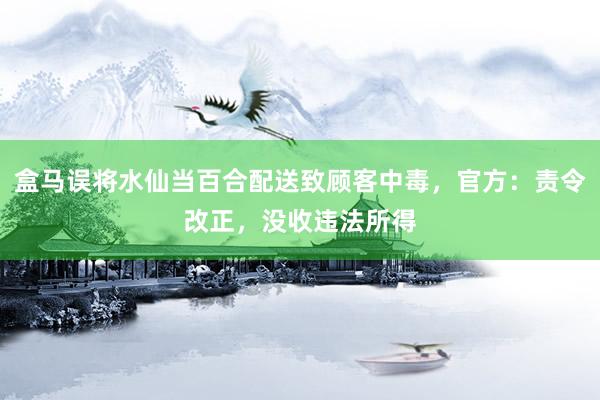 盒马误将水仙当百合配送致顾客中毒，官方：责令改正，没收违法所得